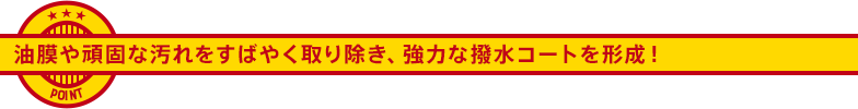 油膜や頑固な汚れをすばやく取り除き、強力な撥水コートを形成！