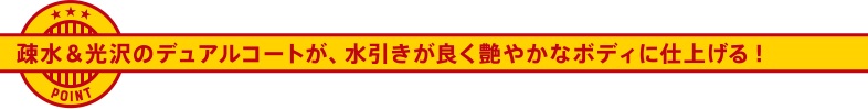 疎水＆光沢のデュアルコートが、水引きが良く艶やかなボディに仕上げる！