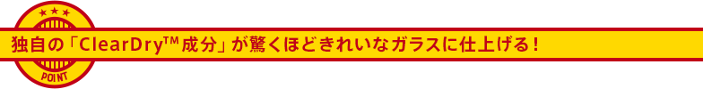 独自の「ClearDry 成分」が驚くほどきれいなガラスに仕上げる！