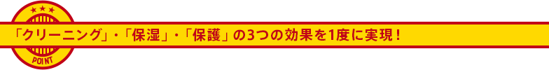 「クリーニング」・「保湿」・「保護」の3つの効果を1度に実現！